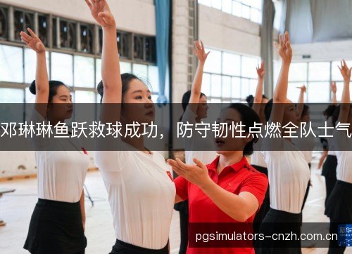 邓琳琳鱼跃救球成功,防守韧性点燃全队士气 邓琳琳鱼跃救球成功,防守韧性点燃全队士气