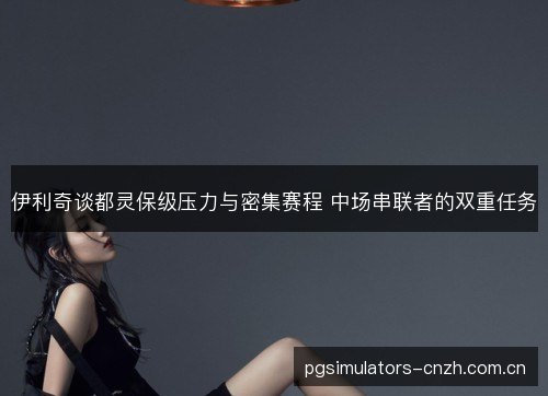 伊利奇谈都灵保级压力与密集赛程 中场串联者的双重任务 伊利奇谈都灵保级压力与密集赛程 中场串联者的双重任务
