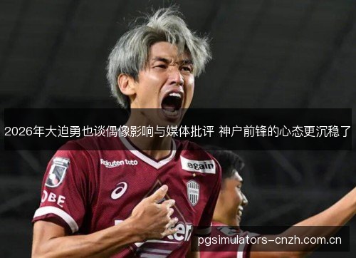 2026年大迫勇也谈偶像影响与媒体批评 神户前锋的心态更沉稳了 2026年大迫勇也谈偶像影响与媒体批评 神户前锋的心态更沉稳了